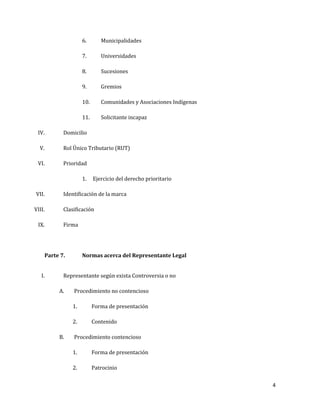 4
6. Municipalidades
7. Universidades
8. Sucesiones
9. Gremios
10. Comunidades y Asociaciones Indígenas
11. Solicitante incapaz
IV. Domicilio
V. Rol Único Tributario (RUT)
VI. Prioridad
1. Ejercicio del derecho prioritario
VII. Identificación de la marca
VIII. Clasificación
IX. Firma
Parte 7. Normas acerca del Representante Legal
I. Representante según exista Controversia o no
A. Procedimiento no contencioso
1. Forma de presentación
2. Contenido
B. Procedimiento contencioso
1. Forma de presentación
2. Patrocinio
 