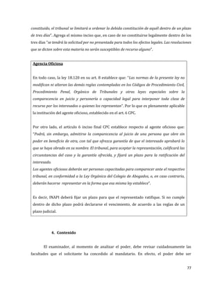 77
constituido, el tribunal se limitará a ordenar la debida constitución de aquél dentro de un plazo
de tres días”. Agrega el mismo inciso que, en caso de no constituirse legalmente dentro de los
tres días “se tendrá la solicitud por no presentada para todos los efectos legales. Las resoluciones
que se dicten sobre esta materia no serán susceptibles de recurso alguno”.
Agencia Oficiosa
En todo caso, la ley 18.120 en su art. 8 establece que: “Las normas de la presente ley no
modifican ni alteran las demás reglas contempladas en los Códigos de Procedimiento Civil,
Procedimiento Penal, Orgánico de Tribunales y otras leyes especiales sobre la
comparecencia en juicio y personería o capacidad legal para interponer toda clase de
recurso por los interesados o quienes los representan”. Por lo que es plenamente aplicable
la institución del agente oficioso, establecido en el art. 6 CPC.
Por otro lado, el artículo 6 inciso final CPC establece respecto al agente oficioso que:
“Podrá, sin embargo, admitirse la comparecencia al juicio de una persona que obre sin
poder en beneficio de otra, con tal que ofrezca garantía de que el interesado aprobará lo
que se haya obrado en su nombre. El tribunal, para aceptar la representación, calificará las
circunstancias del caso y la garantía ofrecida, y fijará un plazo para la ratificación del
interesado.
Los agentes oficiosos deberán ser personas capacitadas para comparecer ante el respectivo
tribunal, en conformidad a la Ley Orgánica del Colegio de Abogados, o, en caso contrario,
deberán hacerse representar en la forma que esa misma ley establece”.
Es decir, INAPI deberá fijar un plazo para que el representado ratifique. Si no cumple
dentro de dicho plazo podrá declararse el vencimiento, de acuerdo a las reglas de un
plazo judicial.
4. Contenido
El examinador, al momento de analizar el poder, debe revisar cuidadosamente las
facultades que el solicitante ha concedido al mandatario. En efecto, el poder debe ser
 