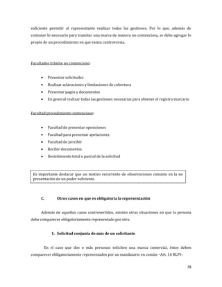 78
suficiente permitir al representante realizar todas las gestiones. Por lo que, además de
contener lo necesario para tramitar una marca de manera no contenciosa, se debe agregar lo
propio de un procedimiento en que exista controversia.
Facultades trámite no contencioso:
Presentar solicitudes
Realizar aclaraciones y limitaciones de cobertura
Presentar pagos y documentos
En general realizar todas las gestiones necesarias para obtener el registro marcario
Facultad procedimiento contencioso:
Facultad de presentar oposiciones
Facultad para presentar apelaciones
Facultad de percibir
Recibir documentos
Desistimiento total o parcial de la solicitud
C. Otros casos en que es obligatoria la representación
Además de aquellos casos controvertidos, existen otras situaciones en que la persona
debe comparecer obligatoriamente representado por otra.
1. Solicitud conjunta de más de un solicitante
En el caso que dos o más personas soliciten una marca comercial, éstos deben
comparecer obligatoriamente representados por un mandatario en común –Art. 16 RLPI-.
Es importante destacar que un motivo recurrente de observaciones consiste en la no
presentación de un poder suficiente.
 