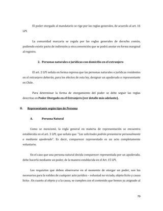 79
El poder otorgado al mandatario se rige por las reglas generales, de acuerdo al art. 16
LPI.
La comunidad marcaria se regula por las reglas generales de derecho común,
pudiendo existir pacto de indivisión u otra convención que se podrá anotar en forma marginal
al registro.
2. Personas naturales o jurídicas con domicilio en el extranjero
El art. 2 LPI señala en forma expresa que las personas naturales o jurídicas residentes
en el extranjero deberán, para los efectos de esta ley, designar un apoderado o representante
en Chile.
Para determinar la forma de otorgamiento del poder se debe seguir las reglas
descritas en Poder Otorgado en el Extranjero (ver detalle más adelante).
II. Representante según tipo de Persona
A. Persona Natural
Como se mencionó, la regla general en materia de representación se encuentra
establecida en el art. 3 LPI, que señala que: “Las solicitudes podrán presentarse personalmente
o mediante apoderado”. Es decir, comparecer representado es un acto completamente
voluntario.
En el caso que una persona natural decida comparecer representada por un apoderado,
debe hacerlo mediante un poder, de la manera establecida en el Art. 15 LPI.
Los requisitos que deben observarse en al momento de otorgar un poder, son los
necesarios para la validez de cualquier acto jurídico – voluntad no viciada, objeto lícito y causa
lícita-. En cuanto al objeto y a la causa, se cumplen con el contenido que hemos ya asignado al
 