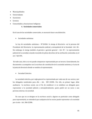 81
Municipalidades
Universidades
Sucesiones
Gremios
Comunidades y Asociaciones Indígenas
4. Sociedades comerciales
En el caso de las sociedades comerciales, es necesario hacer una distinción.
Sociedades anónimas
La Ley de sociedades anónimas – N°18.046- le otorga al directorio –en la persona del
Presidente del Directorio- la representación judicial y extrajudicial de la Sociedad –Art. 40-.
Sin embargo, le otorga también al gerente o gerente general – Art. 49 – la representación
judicial de la sociedad, estando investido de pleno derechos de las atribución contenidas en el
art. 7 del CPC.
En todo caso, éste a su vez puede comparecer representado por un tercero. Generalmente, los
documentos a acompañar son la escritura de constitución de la sociedad anónima y el acta de
la junta de directorio donde se nombra al representante.
Sociedad Colectiva
La sociedad colectiva, por regla general es representada por cada uno de sus socios y por
los delegados nombrados para ello – Art. 385 CCOM-. Por ello, en primer lugar, debe
analizarse la escritura social, con el fin de establecer si se establece un delegado para
representar a la sociedad judicial y extrajudicialmente, quien podrá ser un socio o una
persona externa a la sociedad.
En caso que no se designe en la escritura social a alguien en particular como delegado
para representarla, se entenderá que cualquiera de los socios puede representar a la sociedad
por sí solo – Art. 386 CCOM-.
 