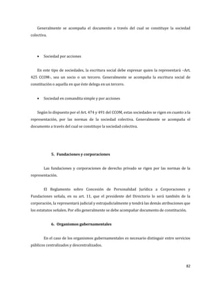 82
Generalmente se acompaña el documento a través del cual se constituye la sociedad
colectiva.
Sociedad por acciones
En este tipo de sociedades, la escritura social debe expresar quien la representará –Art.
425 CCOM-, sea un socio o un tercero. Generalmente se acompaña la escritura social de
constitución o aquella en que éste delega en un tercero.
Sociedad en comandita simple y por acciones
Según lo dispuesto por el Art. 474 y 491 del CCOM, estas sociedades se rigen en cuanto a la
representación, por las normas de la sociedad colectiva. Generalmente se acompaña el
documento a través del cual se constituye la sociedad colectiva.
5. Fundaciones y corporaciones
Las fundaciones y corporaciones de derecho privado se rigen por las normas de la
representación.
El Reglamento sobre Concesión de Personalidad Jurídica a Corporaciones y
Fundaciones señala, en su art. 11, que el presidente del Directorio lo será también de la
corporación, la representará judicial y extrajudicialmente y tendrá las demás atribuciones que
los estatutos señalen. Por ello generalmente se debe acompañar documento de constitución.
6. Organismos gubernamentales
En el caso de los organismos gubernamentales es necesario distinguir entre servicios
públicos centralizados y descentralizados.
 