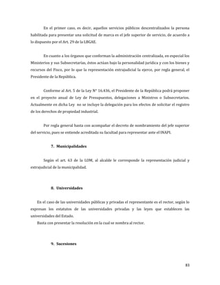 83
En el primer caso, es decir, aquellos servicios públicos descentralizados la persona
habilitada para presentar una solicitud de marca es el jefe superior de servicio, de acuerdo a
lo dispuesto por el Art. 29 de la LBGAE.
En cuanto a los órganos que conforman la administración centralizada, en especial los
Ministerios y sus Subsecretarías, éstos actúan bajo la personalidad jurídica y con los bienes y
recursos del Fisco, por lo que la representación extrajudicial la ejerce, por regla general, el
Presidente de la República.
Conforme al Art. 5 de la Ley N° 16.436, el Presidente de la República podrá proponer
en el proyecto anual de Ley de Presupuestos, delegaciones a Ministros o Subsecretarios.
Actualmente en dicha Ley no se incluye la delegación para los efectos de solicitar el registro
de los derechos de propiedad industrial.
Por regla general basta con acompañar el decreto de nombramiento del jefe superior
del servicio, pues se entiende acreditada su facultad para representar ante el INAPI.
7. Municipalidades
Según el art. 63 de la LOM, al alcalde le corresponde la representación judicial y
extrajudicial de la municipalidad.
8. Universidades
En el caso de las universidades públicas y privadas el representante es el rector, según lo
expresan los estatutos de las universidades privadas y las leyes que establecen las
universidades del Estado.
Basta con presentar la resolución en la cual se nombra al rector.
9. Sucesiones
 