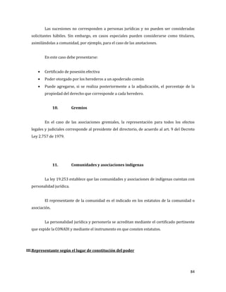 84
Las sucesiones no corresponden a personas jurídicas y no pueden ser consideradas
solicitantes hábiles. Sin embargo, en casos especiales pueden considerarse como titulares,
asimilándolas a comunidad, por ejemplo, para el caso de las anotaciones.
En este caso debe presentarse:
Certificado de posesión efectiva
Poder otorgado por los herederos a un apoderado común
Puede agregarse, si se realiza posteriormente a la adjudicación, el porcentaje de la
propiedad del derecho que corresponde a cada heredero.
10. Gremios
En el caso de las asociaciones gremiales, la representación para todos los efectos
legales y judiciales corresponde al presidente del directorio, de acuerdo al art. 9 del Decreto
Ley 2.757 de 1979.
11. Comunidades y asociaciones indígenas
La ley 19.253 establece que las comunidades y asociaciones de indígenas cuentan con
personalidad jurídica.
El representante de la comunidad es el indicado en los estatutos de la comunidad o
asociación.
La personalidad jurídica y personería se acreditan mediante el certificado pertinente
que expide la CONADI y mediante el instrumento en que consten estatutos.
III.Representante según el lugar de constitución del poder
 