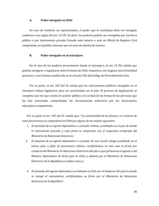 85
A. Poder otorgado en Chile
En caso de nombrar un representante, el poder que lo constituye debe ser otorgado
conforme a las reglas del art. 15 LPI. Es decir, los poderes podrán ser otorgados por escritura
pública o por instrumento privado firmado ante notario o ante un Oficial de Registro Civil
competente, en aquellas comunas que no sean de asiento de notario.
B. Poder otorgado en el extranjero
En el caso de los poderes provenientes desde el extranjero, el art. 15 PLI señala que
podrán otorgarse o legalizarse ante el Cónsul de Chile respectivo, sin ninguna otra formalidad
posterior; o en la forma establecida en el artículo 345 del Código de Procedimiento Civil.
Por su parte, el art. 345 del CC señala que los instrumentos públicos otorgados en el
extranjero deben legalizarse para ser presentados en el país. El proceso de legalización se
completa una vez que conste el carácter público y la verdad de las firmas de las personas que
los han autorizado, comprobadas las circunstancias anteriores por los funcionarios
extranjeros competentes.
Por su parte el art. 345 del CC señala que: “La autenticidad de las firmas y el carácter de
estos funcionarios se comprobará en Chile por alguno de los medios siguientes:
1. El atestado de un agente diplomático o consular chileno, acreditado en el país de donde
el instrumento procede, y cuya firma se compruebe con el respectivo certificado del
Ministerio de Relaciones Exteriores;
2. El atestado de un agente diplomático o consular de una nación amiga acreditado en el
mismo país, a falta de funcionario chileno, certificándose en este caso la firma por
conducto del Ministerio de Relaciones Exteriores del país a que pertenezca el agente o del
Ministro Diplomático de dicho país en Chile, y además por el Ministerio de Relaciones
Exteriores de la República en ambos casos; y
3. El atestado del agente diplomático acreditado en Chile por el Gobierno del país en donde
se otorgó el instrumento, certificándose su firma por el Ministerio de Relaciones
Exteriores de la República”.
 