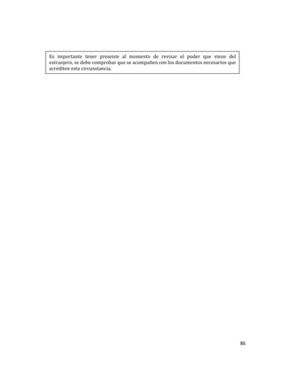 86
Es importante tener presente al momento de revisar el poder que viene del
extranjero, se debe comprobar que se acompañen con los documentos necesarios que
acrediten esta circunstancia.
 