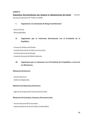 88
ANEXO II
Organismos Descentralizados que Integran la Administración del Estado (Fuente:
Dictamen Contraloría N° 70.891 de 2009)
I. Organismos con Autonomía de Rango Constitucional:
- Banco Central.
- Municipalidades.
II. Organismos que se relacionan directamente con el Presidente de la
República:
- Consejo de Defensa del Estado.
- Consejo Nacional de la Cultura y de las Artes.
- Comisión Nacional de Energía.
- Comisión Nacional del Medio Ambiente.
III. Organismos que se relacionan con el Presidente de la República a través de
los Ministerios:
Ministerio del Interior:
- Servicio Electoral.
- Gobiernos Regionales.
Ministerio de Relaciones Exteriores:
- Agencia de Cooperación Internacional de Chile.
Ministerio de Economía, Fomento y Reconstrucción:
- Servicio Nacional del Consumidor.
- Superintendencia de Electricidad y Combustibles.
 