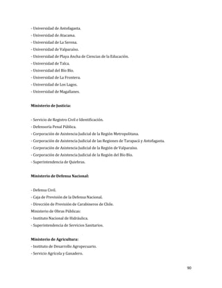 90
- Universidad de Antofagasta.
- Universidad de Atacama.
- Universidad de La Serena.
- Universidad de Valparaíso.
- Universidad de Playa Ancha de Ciencias de la Educación.
- Universidad de Talca.
- Universidad del Bío Bío.
- Universidad de La Frontera.
- Universidad de Los Lagos.
- Universidad de Magallanes.
Ministerio de Justicia:
- Servicio de Registro Civil e Identificación.
- Defensoría Penal Pública.
- Corporación de Asistencia Judicial de la Región Metropolitana.
- Corporación de Asistencia Judicial de las Regiones de Tarapacá y Antofagasta.
- Corporación de Asistencia Judicial de la Región de Valparaíso.
- Corporación de Asistencia Judicial de la Región del Bío Bío.
- Superintendencia de Quiebras.
Ministerio de Defensa Nacional:
- Defensa Civil.
- Caja de Previsión de la Defensa Nacional.
- Dirección de Previsión de Carabineros de Chile.
Ministerio de Obras Públicas:
- Instituto Nacional de Hidráulica.
- Superintendencia de Servicios Sanitarios.
Ministerio de Agricultura:
- Instituto de Desarrollo Agropecuario.
- Servicio Agrícola y Ganadero.
 