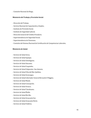 91
- Comisión Nacional de Riego.
Ministerio del Trabajo y Previsión Social:
- Dirección del Trabajo.
- Servicio Nacional de Capacitación y Empleo.
- Instituto de Previsión Social.
- Instituto de Seguridad Laboral.
- Dirección General del Crédito Prendario.
- Superintendencia de Seguridad Social.
- Superintendencia de Pensiones.
- Comisión del Sistema Nacional de Certificación de Competencias Laborales.
Ministerio de Salud:
- Servicio de Salud Arica.
- Servicio de Salud Iquique.
- Servicio de Salud Antofagasta.
- Servicio de Salud Atacama.
- Servicio de Salud Coquimbo.
- Servicio de Salud Valparaíso- San Antonio.
- Servicio de Salud Viña del Mar-Quillota.
- Servicio de Salud Aconcagua.
- Servicio de Salud Libertador General Bernardo O´Higgins.
- Servicio de Salud Maule.
- Servicio de Salud Concepción.
- Servicio de Salud Arauco.
- Servicio de Salud Talcahuano.
- Servicio de Salud Ñuble.
- Servicio de Salud Bío Bío.
- Servicio de Salud Araucanía Sur.
- Servicio de Salud Araucanía Norte.
- Servicio de Salud Valdivia.
 