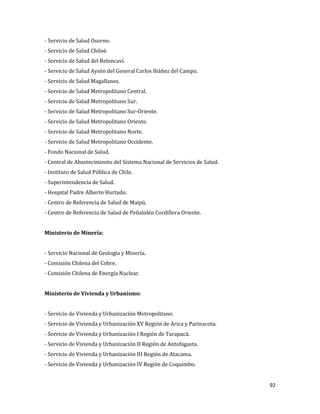 92
- Servicio de Salud Osorno.
- Servicio de Salud Chiloé.
- Servicio de Salud del Reloncaví.
- Servicio de Salud Aysén del General Carlos Ibáñez del Campo.
- Servicio de Salud Magallanes.
- Servicio de Salud Metropolitano Central.
- Servicio de Salud Metropolitano Sur.
- Servicio de Salud Metropolitano Sur-Oriente.
- Servicio de Salud Metropolitano Oriente.
- Servicio de Salud Metropolitano Norte.
- Servicio de Salud Metropolitano Occidente.
- Fondo Nacional de Salud.
- Central de Abastecimiento del Sistema Nacional de Servicios de Salud.
- Instituto de Salud Pública de Chile.
- Superintendencia de Salud.
- Hospital Padre Alberto Hurtado.
- Centro de Referencia de Salud de Maipú.
- Centro de Referencia de Salud de Peñalolén Cordillera Oriente.
Ministerio de Minería:
- Servicio Nacional de Geología y Minería.
- Comisión Chilena del Cobre.
- Comisión Chilena de Energía Nuclear.
Ministerio de Vivienda y Urbanismo:
- Servicio de Vivienda y Urbanización Metropolitano.
- Servicio de Vivienda y Urbanización XV Región de Arica y Parinacota.
- Servicio de Vivienda y Urbanización I Región de Tarapacá.
- Servicio de Vivienda y Urbanización II Región de Antofagasta.
- Servicio de Vivienda y Urbanización III Región de Atacama.
- Servicio de Vivienda y Urbanización IV Región de Coquimbo.
 