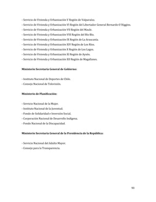 93
- Servicio de Vivienda y Urbanización V Región de Valparaíso.
- Servicio de Vivienda y Urbanización VI Región del Libertador General Bernardo O´Higgins.
- Servicio de Vivienda y Urbanización VII Región del Maule.
- Servicio de Vivienda y Urbanización VIII Región del Bío Bío.
- Servicio de Vivienda y Urbanización IX Región de La Araucanía.
- Servicio de Vivienda y Urbanización XIV Región de Los Ríos.
- Servicio de Vivienda y Urbanización X Región de Los Lagos.
- Servicio de Vivienda y Urbanización XI Región de Aysén.
- Servicio de Vivienda y Urbanización XII Región de Magallanes.
Ministerio Secretaría General de Gobierno:
- Instituto Nacional de Deportes de Chile.
- Consejo Nacional de Televisión.
Ministerio de Planificación:
- Servicio Nacional de la Mujer.
- Instituto Nacional de la Juventud.
- Fondo de Solidaridad e Inversión Social.
- Corporación Nacional de Desarrollo Indígena.
- Fondo Nacional de la Discapacidad.
Ministerio Secretaría General de la Presidencia de la República:
- Servicio Nacional del Adulto Mayor.
- Consejo para la Transparencia.
 