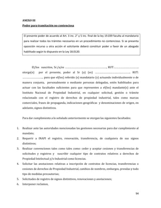 94
ANEXO III
Poder para tramitación no contenciosa
El presente poder de acuerdo al Art. 3 inc. 2° y 5 inc. final de la ley 19.039 faculta al mandatario
para realizar todos los trámites necesarios en un procedimiento no contencioso. Si se presenta
oposición recurso u otra acción el solicitante deberá constituir poder a favor de un abogado
habilitado según lo dispuesto en la Ley 18.0120.
El/los suscritos, Sr./a/es …………………………………………………, RUT:…………………………….
otorga(n) por el presente, poder al Sr (a) (es) …………………………………………. RUT:
……………………….. para que el(los) referido (s) mandatario (s) actuando individualmente o de
manera conjunta, personalmente o mediante personas delegadas, estén habilitados para
actuar con las facultades suficientes para que representen a el(los) mandante(s) ante el
Instituto Nacional de Propiedad Industrial, en cualquier solicitud, gestión o trámite
relacionado con el registro de derechos de propiedad industrial, tales como marcas
comerciales, frases de propaganda, indicaciones geográficas y denominaciones de origen, en
adelante, signos distintivos.
Para dar cumplimiento a lo señalado anteriormente se otorgan las siguientes facultades:
1. Realizar ante las autoridades mencionadas las gestiones necesarias para dar cumplimiento al
mandato;
2. Requerir a INAPI el registro, renovación, transferencia, de cualquiera de sus signos
distintivos;
3. Realizar convenciones tales como tales como: ceder y aceptar cesiones y transferencias de
solicitudes y registros y suscribir cualquier tipo de contratos relativos a derechos de
Propiedad Intelectual y/o Industrial como licencias.
4. Solicitar las anotaciones relativas a inscripción de contratos de licencias, transferencias o
cesiones de derechos de Propiedad Industrial, cambios de nombres, embargos, prendas y todo
tipo de medidas precautorias;
5. Solicitudes de registro de signos distintivos, renovaciones y anotaciones;
6. Interponer reclamos,
 