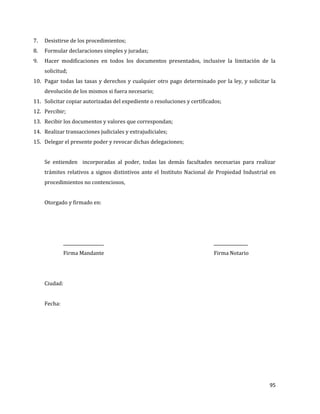 95
7. Desistirse de los procedimientos;
8. Formular declaraciones simples y juradas;
9. Hacer modificaciones en todos los documentos presentados, inclusive la limitación de la
solicitud;
10. Pagar todas las tasas y derechos y cualquier otro pago determinado por la ley, y solicitar la
devolución de los mismos si fuera necesario;
11. Solicitar copiar autorizadas del expediente o resoluciones y certificados;
12. Percibir;
13. Recibir los documentos y valores que correspondan;
14. Realizar transacciones judiciales y extrajudiciales;
15. Delegar el presente poder y revocar dichas delegaciones;
Se entienden incorporadas al poder, todas las demás facultades necesarias para realizar
trámites relativos a signos distintivos ante el Instituto Nacional de Propiedad Industrial en
procedimientos no contenciosos,
Otorgado y firmado en:
___________________ ________________
Firma Mandante Firma Notario
Ciudad:
Fecha:
 