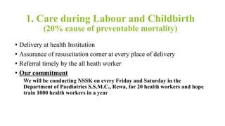 1. Care during Labour and Childbirth
(20% cause of preventable mortality)
• Delivery at health Institution
• Assurance of resuscitation corner at every place of delivery
• Referral timely by the all heath worker
• Our commitment
We will be conducting NSSK on every Friday and Saturday in the
Department of Paediatrics S.S.M.C., Rewa, for 20 health workers and hope
train 1000 health workers in a year
 