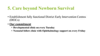 5. Care beyond Newborn Survival
• Establishment fully functional District Early Intervention Centres
(DEICs)
• Our commitment
• Developmental clinic on every Tuesday
• Neonatal follow clinic with Ophthalmology support on every Friday
 