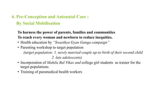 6. Pre-Conception and Antenatal Care :
By Social Mobilisation
To harness the power of parents, families and communities
To reach every woman and newborn to reduce inequities.
• Health education by “Swasthya Gyan Ganga campaign”
• Parenting workshop to target population
(target population: 1. newly married couple up-to birth of their second child
2. late adolescents)
• Incorporation of Mahila Bal Vikas and college girl students as trainer for the
target populations
• Training of paramedical health workers
 