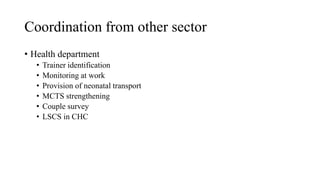 Coordination from other sector
• Health department
• Trainer identification
• Monitoring at work
• Provision of neonatal transport
• MCTS strengthening
• Couple survey
• LSCS in CHC
 