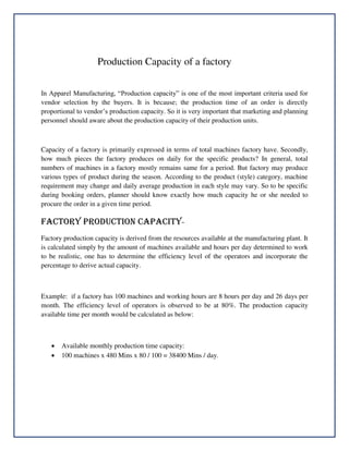 Production Capacity of a factory
In Apparel Manufacturing, “Production capacity” is one of the most important criteria used for
vendor selection by the buyers. It is because; the production time of an order is directly
proportional to vendor’s production capacity. So it is very important that marketing and planning
personnel should aware about the production capacity of their production units.
Capacity of a factory is primarily expressed in terms of total machines factory have. Secondly,
how much pieces the factory produces on daily for the specific products? In general, total
numbers of machines in a factory mostly remains same for a period. But factory may produce
various types of product during the season. According to the product (style) category, machine
requirement may change and daily average production in each style may vary. So to be specific
during booking orders, planner should know exactly how much capacity he or she needed to
procure the order in a given time period.
FACTORY PRODUCTION CAPACITY-
Factory production capacity is derived from the resources available at the manufacturing plant. It
is calculated simply by the amount of machines available and hours per day determined to work
to be realistic, one has to determine the efficiency level of the operators and incorporate the
percentage to derive actual capacity.
Example: if a factory has 100 machines and working hours are 8 hours per day and 26 days per
month. The efficiency level of operators is observed to be at 80%. The production capacity
available time per month would be calculated as below:
 Available monthly production time capacity:
 100 machines x 480 Mins x 80 / 100 = 38400 Mins / day.
 
