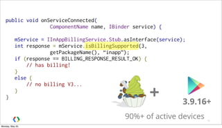 public void onServiceConnected(
ComponentName name, IBinder service) {
mService = IInAppBillingService.Stub.asInterface(service);
int response = mService.isBillingSupported(3,
getPackageName(), “inapp”);
if (response == BILLING_RESPONSE_RESULT_OK) {
    // has billing!
}
else {
    // no billing V3...
}
}
16
+ 3.9.16+
90%+ of active devices
Monday, May 20,
 