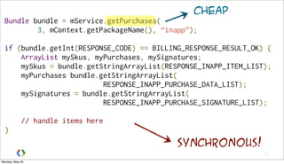 17
Bundle bundle = mService.getPurchases(
3, mContext.getPackageName(), “inapp”);
if (bundle.getInt(RESPONSE_CODE) == BILLING_RESPONSE_RESULT_OK) {
    ArrayList mySkus, myPurchases, mySignatures;
    mySkus = bundle.getStringArrayList(RESPONSE_INAPP_ITEM_LIST);
    myPurchases bundle.getStringArrayList(
RESPONSE_INAPP_PURCHASE_DATA_LIST);
    mySignatures = bundle.getStringArrayList(
RESPONSE_INAPP_PURCHASE_SIGNATURE_LIST);
    // handle items here
}
cheap
synchronous!
Monday, May 20,
 