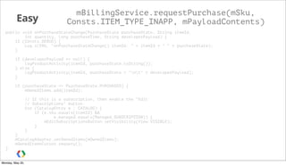 Easy
mBillingService.requestPurchase(mSku,
Consts.ITEM_TYPE_INAPP, mPayloadContents)
public void onPurchaseStateChange(PurchaseState purchaseState, String itemId,
int quantity, long purchaseTime, String developerPayload) {
if (Consts.DEBUG) {
Log.i(TAG, "onPurchaseStateChange() itemId: " + itemId + " " + purchaseState);
}
if (developerPayload == null) {
logProductActivity(itemId, purchaseState.toString());
} else {
logProductActivity(itemId, purchaseState + "nt" + developerPayload);
}
if (purchaseState == PurchaseState.PURCHASED) {
mOwnedItems.add(itemId);
// If this is a subscription, then enable the "Edit
// Subscriptions" button.
for (CatalogEntry e : CATALOG) {
if (e.sku.equals(itemId) &&
e.managed.equals(Managed.SUBSCRIPTION)) {
mEditSubscriptionsButton.setVisibility(View.VISIBLE);
}
}
}
mCatalogAdapter.setOwnedItems(mOwnedItems);
mOwnedItemsCursor.requery();
}
Monday, May 20,
 
