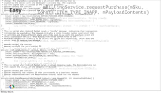 Easy
mBillingService.requestPurchase(mSku,
Consts.ITEM_TYPE_INAPP, mPayloadContents)
public void onPurchaseStateChange(PurchaseState purchaseState, String itemId,
int quantity, long purchaseTime, String developerPayload) {
if (Consts.DEBUG) {
Log.i(TAG, "onPurchaseStateChange() itemId: " + itemId + " " + purchaseState);
}
if (developerPayload == null) {
logProductActivity(itemId, purchaseState.toString());
} else {
logProductActivity(itemId, purchaseState + "nt" + developerPayload);
}
if (purchaseState == PurchaseState.PURCHASED) {
mOwnedItems.add(itemId);
// If this is a subscription, then enable the "Edit
// Subscriptions" button.
for (CatalogEntry e : CATALOG) {
if (e.sku.equals(itemId) &&
e.managed.equals(Managed.SUBSCRIPTION)) {
mEditSubscriptionsButton.setVisibility(View.VISIBLE);
}
}
}
mCatalogAdapter.setOwnedItems(mOwnedItems);
mOwnedItemsCursor.requery();
}
* change. The signedData parameter is a plaintext JSON string that is
* signed by the server with the developer's private key. The signature
* for the signed data is passed in the signature parameter.
* @param context the context
* @param signedData the (unencrypted) JSON string
* @param signature the signature for the signedData
*/
private void purchaseStateChanged(Context context, String signedData, String signature) {
Intent intent = new Intent(Consts.ACTION_PURCHASE_STATE_CHANGED);
intent.setClass(context, BillingService.class);
intent.putExtra(Consts.INAPP_SIGNED_DATA, signedData);
intent.putExtra(Consts.INAPP_SIGNATURE, signature);
context.startService(intent);
}
/**
* This is called when Android Market sends a "notify" message indicating that transaction
* information is available. The request includes a nonce (random number used once) that
* we generate and Android Market signs and sends back to us with the purchase state and
* other transaction details. This BroadcastReceiver cannot bind to the
* MarketBillingService directly so it starts the {@link BillingService}, which does the
* actual work of sending the message.
*
* @param context the context
* @param notifyId the notification ID
*/
private void notify(Context context, String notifyId) {
Intent intent = new Intent(Consts.ACTION_GET_PURCHASE_INFORMATION);
intent.setClass(context, BillingService.class);
intent.putExtra(Consts.NOTIFICATION_ID, notifyId);
context.startService(intent);
}
/**
* This is called when Android Market sends a server response code. The BillingService can
* then report the status of the response if desired.
*
* @param context the context
* @param requestId the request ID that corresponds to a previous request
* @param responseCodeIndex the ResponseCode ordinal value for the request
*/
private void checkResponseCode(Context context, long requestId, int responseCodeIndex) {
Intent intent = new Intent(Consts.ACTION_RESPONSE_CODE);
intent.setClass(context, BillingService.class);
intent.putExtra(Consts.INAPP_REQUEST_ID, requestId);
intent.putExtra(Consts.INAPP_RESPONSE_CODE, responseCodeIndex);
context.startService(intent);
}
Monday, May 20,
 
