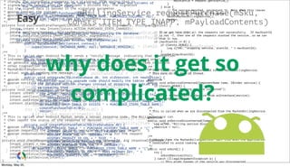 Easy
mBillingService.requestPurchase(mSku,
Consts.ITEM_TYPE_INAPP, mPayloadContents)
public void onPurchaseStateChange(PurchaseState purchaseState, String itemId,
int quantity, long purchaseTime, String developerPayload) {
if (Consts.DEBUG) {
Log.i(TAG, "onPurchaseStateChange() itemId: " + itemId + " " + purchaseState);
}
if (developerPayload == null) {
logProductActivity(itemId, purchaseState.toString());
} else {
logProductActivity(itemId, purchaseState + "nt" + developerPayload);
}
if (purchaseState == PurchaseState.PURCHASED) {
mOwnedItems.add(itemId);
// If this is a subscription, then enable the "Edit
// Subscriptions" button.
for (CatalogEntry e : CATALOG) {
if (e.sku.equals(itemId) &&
e.managed.equals(Managed.SUBSCRIPTION)) {
mEditSubscriptionsButton.setVisibility(View.VISIBLE);
}
}
}
mCatalogAdapter.setOwnedItems(mOwnedItems);
mOwnedItemsCursor.requery();
}
* change. The signedData parameter is a plaintext JSON string that is
* signed by the server with the developer's private key. The signature
* for the signed data is passed in the signature parameter.
* @param context the context
* @param signedData the (unencrypted) JSON string
* @param signature the signature for the signedData
*/
private void purchaseStateChanged(Context context, String signedData, String signature) {
Intent intent = new Intent(Consts.ACTION_PURCHASE_STATE_CHANGED);
intent.setClass(context, BillingService.class);
intent.putExtra(Consts.INAPP_SIGNED_DATA, signedData);
intent.putExtra(Consts.INAPP_SIGNATURE, signature);
context.startService(intent);
}
/**
* This is called when Android Market sends a "notify" message indicating that transaction
* information is available. The request includes a nonce (random number used once) that
* we generate and Android Market signs and sends back to us with the purchase state and
* other transaction details. This BroadcastReceiver cannot bind to the
* MarketBillingService directly so it starts the {@link BillingService}, which does the
* actual work of sending the message.
*
* @param context the context
* @param notifyId the notification ID
*/
private void notify(Context context, String notifyId) {
Intent intent = new Intent(Consts.ACTION_GET_PURCHASE_INFORMATION);
intent.setClass(context, BillingService.class);
intent.putExtra(Consts.NOTIFICATION_ID, notifyId);
context.startService(intent);
}
/**
* This is called when Android Market sends a server response code. The BillingService can
* then report the status of the response if desired.
*
* @param context the context
* @param requestId the request ID that corresponds to a previous request
* @param responseCodeIndex the ResponseCode ordinal value for the request
*/
private void checkResponseCode(Context context, long requestId, int responseCodeIndex) {
Intent intent = new Intent(Consts.ACTION_RESPONSE_CODE);
intent.setClass(context, BillingService.class);
intent.putExtra(Consts.INAPP_REQUEST_ID, requestId);
intent.putExtra(Consts.INAPP_RESPONSE_CODE, responseCodeIndex);
context.startService(intent);
}
maxStartId = request.getStartId();
}
} else {
// The service crashed, so restart it. Note that this leaves
// the current request on the queue.
bindToMarketBillingService();
return;
}
}
// If we get here then all the requests ran successfully. If maxStartId
// is not -1, then one of the requests started the service, so we can
// stop it now.
if (maxStartId >= 0) {
if (Consts.DEBUG) {
Log.i(TAG, "stopping service, startId: " + maxStartId);
}
stopSelf(maxStartId);
}
}
/**
* This is called when we are connected to the MarketBillingService.
* This runs in the main UI thread.
*/
@Override
public void onServiceConnected(ComponentName name, IBinder service) {
if (Consts.DEBUG) {
Log.d(TAG, "Billing service connected");
}
mService = IMarketBillingService.Stub.asInterface(service);
runPendingRequests();
}
/**
* This is called when we are disconnected from the MarketBillingService.
*/
@Override
public void onServiceDisconnected(ComponentName name) {
Log.w(TAG, "Billing service disconnected");
mService = null;
}
/**
* Unbinds from the MarketBillingService. Call this when the application
* terminates to avoid leaking a ServiceConnection.
*/
public void unbind() {
try {
unbindService(this);
} catch (IllegalArgumentException e) {
// This might happen if the service was disconnected
/**
* Returns a cursor that can be used to read all the rows and columns of
* the "purchased items" table.
*/
public Cursor queryAllPurchasedItems() {
return mDb.query(PURCHASED_ITEMS_TABLE_NAME, PURCHASED_COLUMNS, null,
null, null, null, null);
}
/**
* This is a standard helper class for constructing the database.
*/
private class DatabaseHelper extends SQLiteOpenHelper {
public DatabaseHelper(Context context) {
super(context, DATABASE_NAME, null, DATABASE_VERSION);
}
@Override
public void onCreate(SQLiteDatabase db) {
createPurchaseTable(db);
}
@Override
public void onUpgrade(SQLiteDatabase db, int oldVersion, int newVersion) {
// Production-quality upgrade code should modify the tables when
// the database version changes instead of dropping the tables and
// re-creating them.
if (newVersion != DATABASE_VERSION) {
Log.w(TAG, "Database upgrade from old: " + oldVersion + " to: " +
newVersion);
db.execSQL("DROP TABLE IF EXISTS " + PURCHASE_HISTORY_TABLE_NAME);
db.execSQL("DROP TABLE IF EXISTS " + PURCHASED_ITEMS_TABLE_NAME);
createPurchaseTable(db);
return;
}
}
private void createPurchaseTable(SQLiteDatabase db) {
db.execSQL("CREATE TABLE " + PURCHASE_HISTORY_TABLE_NAME + "(" +
HISTORY_ORDER_ID_COL + " TEXT PRIMARY KEY, " +
HISTORY_STATE_COL + " INTEGER, " +
HISTORY_PRODUCT_ID_COL + " TEXT, " +
HISTORY_DEVELOPER_PAYLOAD_COL + " TEXT, " +
HISTORY_PURCHASE_TIME_COL + " INTEGER)");
db.execSQL("CREATE TABLE " + PURCHASED_ITEMS_TABLE_NAME + "(" +
PURCHASED_PRODUCT_ID_COL + " TEXT PRIMARY KEY, " +
PURCHASED_QUANTITY_COL + " INTEGER)");
}
}
why does it get so
complicated?
Monday, May 20,
 