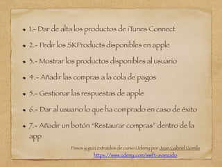 1.- Dar de alta los productos de iTunes Connect
2.- Pedir los SKProducts disponibles en apple
3.- Mostrar los productos disponibles al usuario
4.- Añadir las compras a la cola de pagos
5.- Gestionar las respuestas de apple
6.- Dar al usuario lo que ha comprado en caso de éxito
7.- Añadir un botón “Restaurar compras” dentro de la
app
Pasos y guía extraídos de curso Udemy por Juan Gabriel Gomila
https://www.udemy.com/swift-avanzado
 