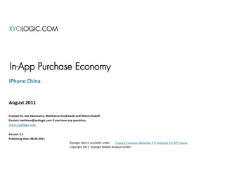 XYOLOGIC.COM




In-App Purchase Economy
iPhone China


August 2011

Created by: Zoe Adamovicz, Matthaeus Krzykowski and Marcin Rudolf
Contact matthaus@xyologic.com if you have any questions.
www.xyologic.com


Version 1.1
Publishing date: 08.09.2011
                                           Xyologic data is available under Creative Commons Attribution 3.0 Unported (CC-BY) License
                                           Copyright 2011 Xyologic Mobile Analysis GmbH
 
