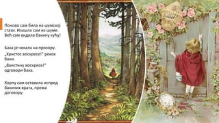 Поново сам била на шумској
стази. Изашла сам из шуме.
Већ сам видела бакину кућу!
Бака је чекала на прозору.
„Христос воскресе!“ рекох
баки.
„Ваистину воскресе!“
одговори бака.
Корпу сам оставила испред
бакиних врата, према
договору.
 
