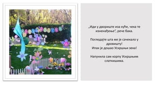 „Иди у двориште иза куће, чека те
изненађење“, рече бака.
Погледајте шта ме је сачекало у
дровишту!
Ипак је дошао Ускршњи зека!
Напунила сам корпу Ускршњим
слаткишима.
 