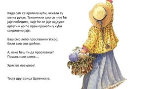 Када сам се вратила кући, чекали су
ме на ручак. Такмичили смо се чије ће
јаје победити, чије ће се јаје најдуже
вртети и ко ће први пронаћи у кући
сакривено јаје.
Баш смо лепо прославили Ускрс.
Били смо сви срећни.
А, како ћеш ти да прославиш?
Пошаљи ми слике....
Христос воскресе!
Твоја другарица Црвенкапа.
 