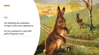 П.С.
Не заборави да направиш
гнездо у кући или у дворишту.
Ко зна, можда ће и код тебе
доћи Ускршњи зека!
 