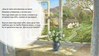 „Баш је лепо што мислиш на мене.
Живимо у Немачкој, у истом селу.
Тата иде сваки дан на посао, а мама и ја
остајемо код куће, чувамо се од вируса.
Бака је сама код своје куће, кажу да је тако
најбоље док не прође Корона вирус, а онда
ће се доселити код нас. Доста јој је самоће".
 