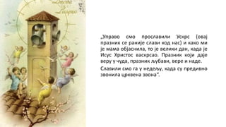 „Управо смо прославили Ускрс (овај
празник се раније слави код нас) и како ми
је мама објаснила, то је велики дан, када је
Исус Христос васкрсао. Празник који даје
веру у чуда, празник љубави, вере и наде.
Славили смо га у недељу, када су предивно
звонила црквена звона“.
 