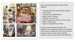 Код нас припрема празника траје читаве
седмице.
• У понедељак прали смо прозоре и бацали
старе ствари.
• У уторак смо куповали храну.
• Среда: прали и чистили
• Четвртак: пекли колаче
• Петак: бојили јаја и спремали посну храну.
• Субота: најтиши дан
• Недеља: прославили смо Ускрс
Уживала сам да помажем мами и тати.
Највише сам се радовала када смо сви заједно
пекли колаче и бојили јаја. Тата је у селу купио
различита јаја: од гуске, патке, мисирке,
кокошке, тако да су била различите величине.
 