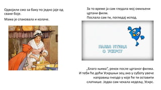 Одвојили смо за баку по једно јаје од
сваке боје.
Мама је спаковала и колаче.
„Благо њима“, рекох после цртаног филма.
И теби ће доћи Ускршњи зец ако у суботу увече
направиш гнездо у које ће ти оставити
слаткише. Једва сам чекала недељу, Ускрс.
За то време ја сам гледала мој омиљени
цртани филм.
Послала сам ти, погледај испод.
 