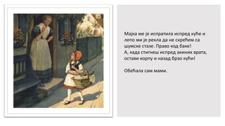 Мајка ме је испратила испред куће и
лепо ми је рекла да не скрећем са
шумске стазе. Право код баке!
А, када стигнеш испред акиних врата,
остави корпу и назад брзо кући!
Обећала сам мами.
 