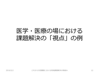 医学・医療の場における
課題解決の「視点」の例
2016/5/2 これからの図書館における地域課題解決の取組み 12
 