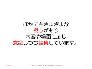 ほかにもさまざまな
視点があり
内容や場面に応じ
意識しつつ編集しています。
2016/5/2 これからの図書館における地域課題解決の取組み 15
 