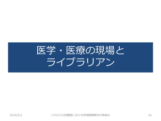 医学・医療の現場と
ライブラリアン
2016/5/2 これからの図書館における地域課題解決の取組み 16
 