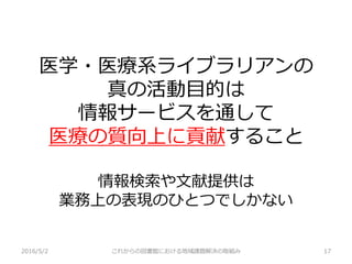 医学・医療系ライブラリアンの
真の活動目的は
情報サービスを通して
医療の質向上に貢献すること
情報検索や文献提供は
業務上の表現のひとつでしかない
2016/5/2 これからの図書館における地域課題解決の取組み 17
 