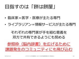 それぞれの専門家が手を組む意義を
双方で共有できるようにも努める
参照枠（脳内辞書）を広げるために
課題発生のコミュニティにも飛び込む
目指すのは「餅は餅屋」
• 臨床家＝医学・医療が主たる専門
• ライブラリアン＝情報サービスが主たる専門
2016/5/2 これからの図書館における地域課題解決の取組み 18
 