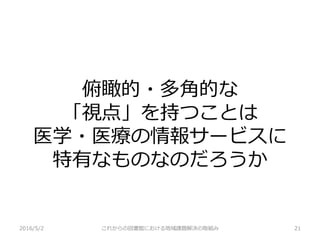 俯瞰的・多角的な
「視点」を持つことは
医学・医療の情報サービスに
特有なものなのだろうか
2016/5/2 これからの図書館における地域課題解決の取組み 21
 