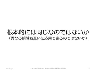 根本的には同じなのではないか
（異なる領域も互いに応用できるのではないか）
2016/5/2 これからの図書館における地域課題解決の取組み 25
 