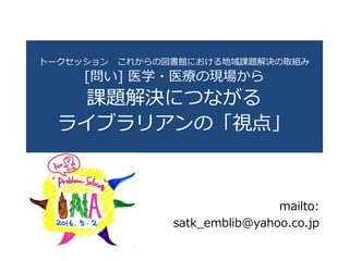 トークセッション これからの図書館における地域課題解決の取組み
[問い] 医学・医療の現場から
課題解決につながる
ライブラリアンの「視点」
mailto:
satk_emblib@yahoo.co.jp
 