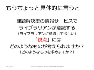 もうちょっと具体的に言うと
2016/5/2 これからの図書館における地域課題解決の取組み 5
課題解決型の情報サービスで
ライブラリアンが意識する
（ライブラリアンに意識して欲しい）
「視点」には
どのようなものが考えられますか？
（どのようなものを求めますか？）
 