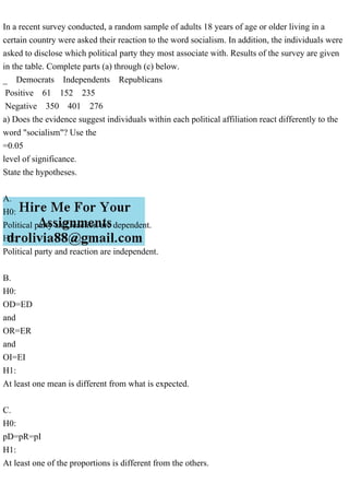 In a recent survey conducted, a random sample of adults 18 years of age or older living in a
certain country were asked their reaction to the word socialism. In addition, the individuals were
asked to disclose which political party they most associate with. Results of the survey are given
in the table. Complete parts (a) through (c) below.
_ Democrats Independents Republicans
Positive 61 152 235
Negative 350 401 276
a) Does the evidence suggest individuals within each political affiliation react differently to the
word "socialism"? Use the
=0.05
level of significance.
State the hypotheses.
A.
H0:
Political party and reaction are dependent.
H1:
Political party and reaction are independent.
B.
H0:
OD=ED
and
OR=ER
and
OI=EI
H1:
At least one mean is different from what is expected.
C.
H0:
pD=pR=pI
H1:
At least one of the proportions is different from the others.
 