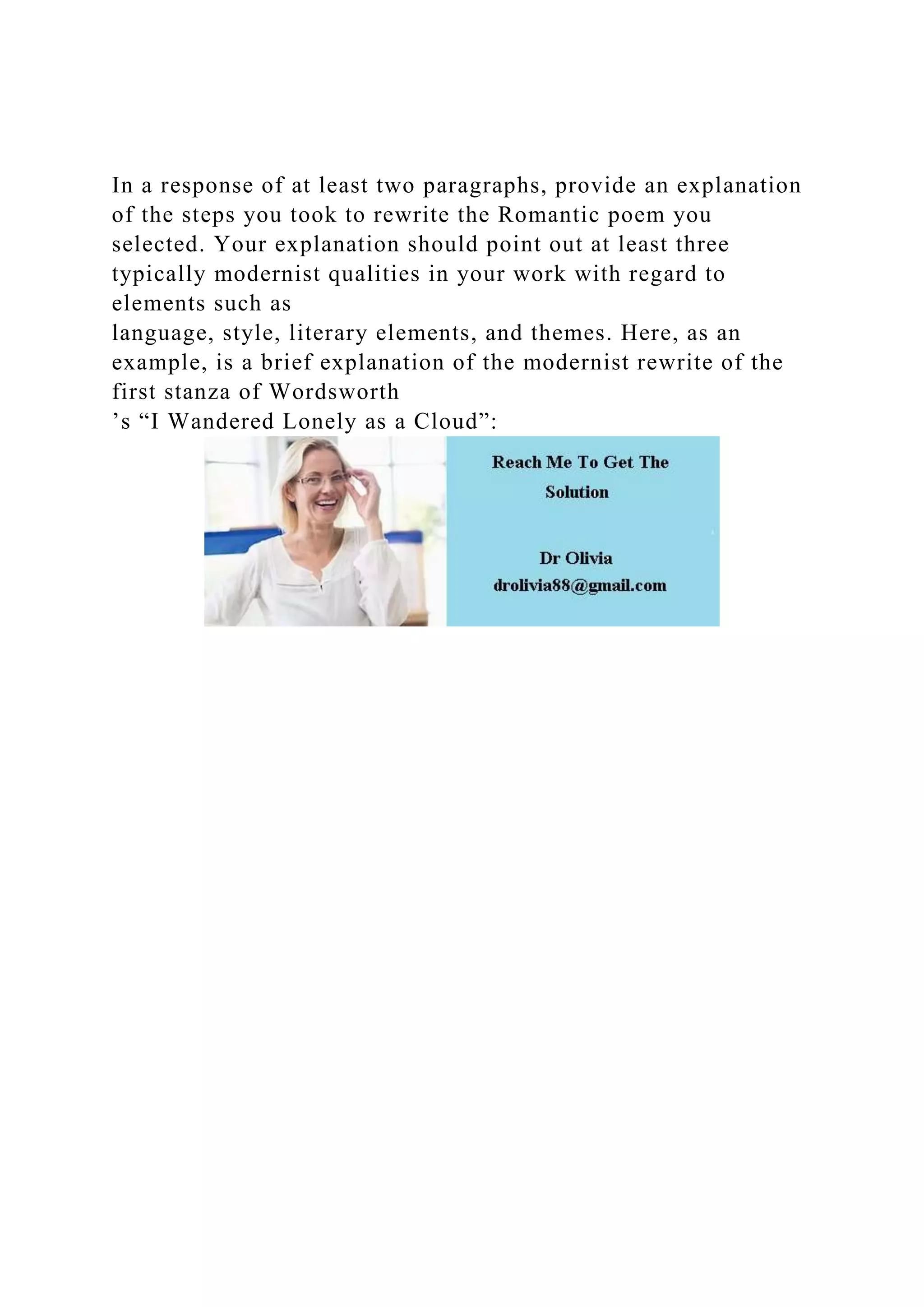 In a response of at least two paragraphs, provide an explanation
of the steps you took to rewrite the Romantic poem you
selected. Your explanation should point out at least three
typically modernist qualities in your work with regard to
elements such as
language, style, literary elements, and themes. Here, as an
example, is a brief explanation of the modernist rewrite of the
first stanza of Wordsworth
’s “I Wandered Lonely as a Cloud”: