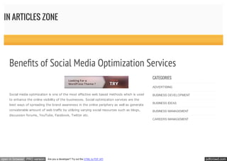 pdfcrowd.comopen in browser PRO version Are you a developer? Try out the HTML to PDF API
IN ARTICLES ZONE
Social media optimization is one of the most effective web based methods which is used
to enhance the online visibility of the businesses. Social optimization services are the
best ways of spreading the brand awareness in the online periphery as well as generate
considerable amount of web traffic by utilizing varying social resources such as blogs,
discussion forums, YouTube, Facebook, Twitter etc.
CATEGORIES
ADVERTISING
BUSINESS DEVELOPMENT
BUSINESS IDEAS
BUSINESS MANAGEMENT
CAREERS MANAGEMENT
Bene ts of Social Media Optimization Services
 